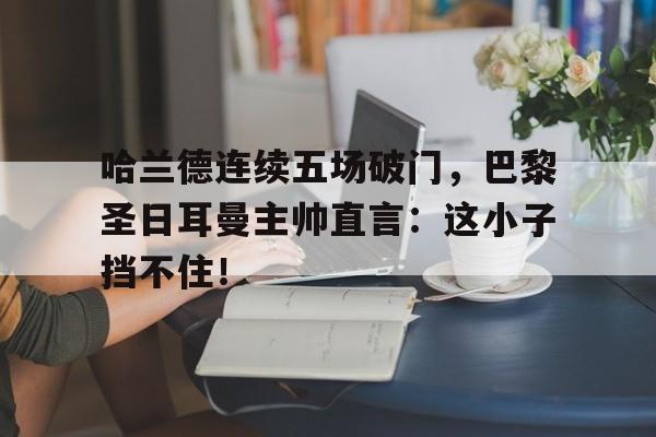 哈兰德连续五场破门，巴黎圣日耳曼主帅直言：这小子挡不住！哈兰德对阵巴黎