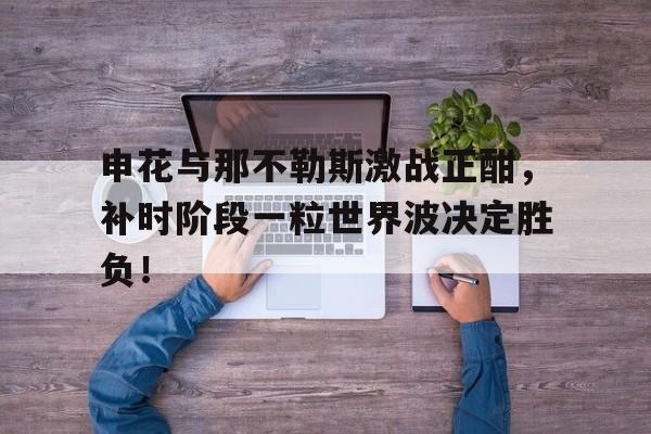 申花与那不勒斯激战正酣，补时阶段一粒世界波决定胜负！